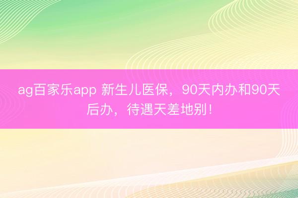 ag百家乐app 新生儿医保,90天内办和90天后办,待遇天差地别!
