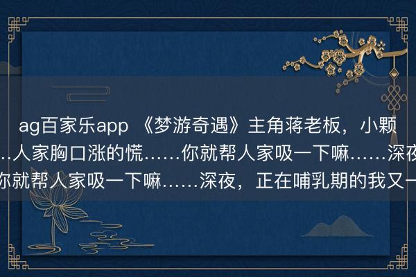 ag百家乐app 《梦游奇遇》主角蒋老板，小颗txt无删减完结 “老公……人家胸口涨的慌……你就帮人家吸一下嘛……深夜，正在哺乳期的我又一