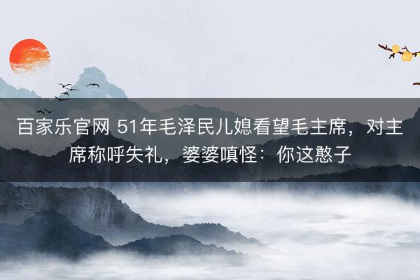 百家乐官网 51年毛泽民儿媳看望毛主席，对主席称呼失礼，婆婆嗔怪：你这憨子