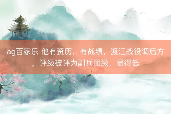 ag百家乐 他有资历，有战绩，渡江战役调后方，评级被评为副兵团级，显得低