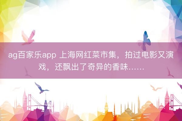 ag百家乐app 上海网红菜市集，拍过电影又演戏，还飘出了奇异的香味……