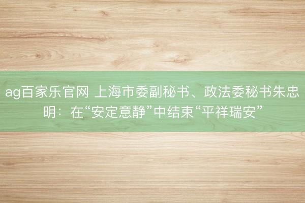 ag百家乐官网 上海市委副秘书、政法委秘书朱忠明：在“安定意静”中结束“平祥瑞安”