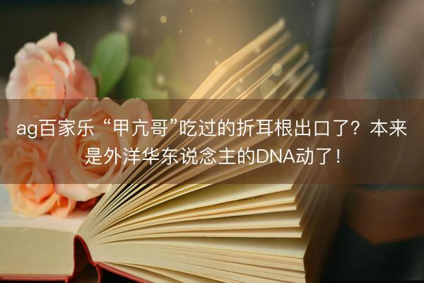 ag百家乐 “甲亢哥”吃过的折耳根出口了？本来是外洋华东说念主的DNA动了！