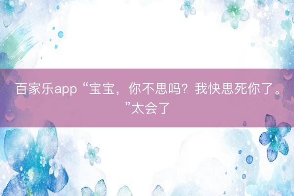 百家乐app “宝宝,你不思吗?我快思死你了。”太会了