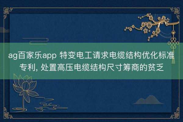 ag百家乐app 特变电工请求电缆结构优化标准专利， 处置高压电缆结构尺寸筹商的贫乏