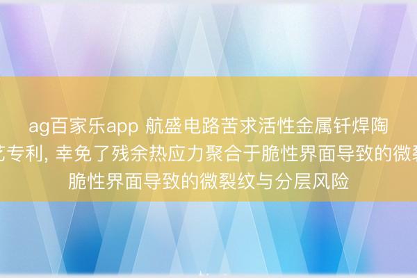 ag百家乐app 航盛电路苦求活性金属钎焊陶瓷基板过甚工艺专利， 幸免了残余热应力聚合于脆性界面导致的微裂纹与分层风险