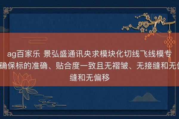 ag百家乐 景弘盛通讯央求模块化切线飞线模专利， 确保标的准确、贴合度一致且无褶皱、无接缝和无偏移