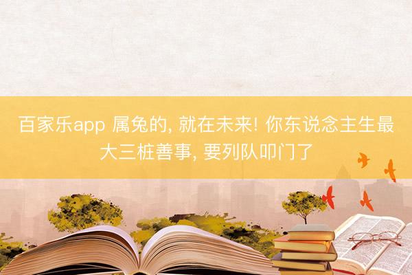 百家乐app 属兔的, 就在未来! 你东说念主生最大三桩善事, 要列队叩门了