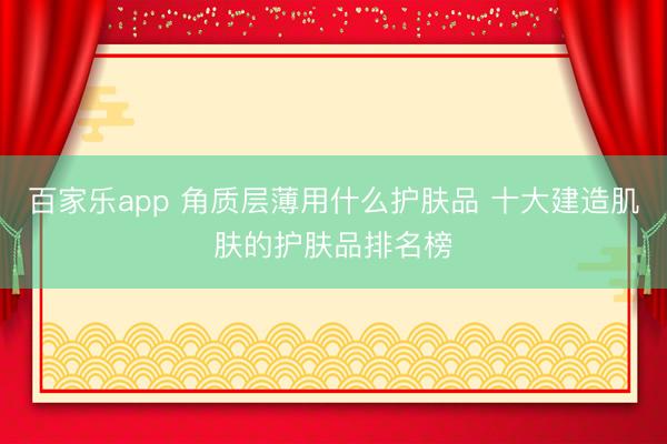 百家乐app 角质层薄用什么护肤品 十大建造肌肤的护肤品排名榜