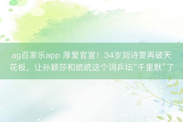 ag百家乐app 厚爱官宣!34岁刘诗雯再破天花板,让孙颖莎和统统这个词乒坛“千里默”了