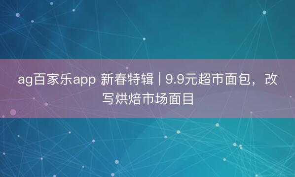 ag百家乐app 新春特辑 | 9.9元超市面包,改写烘焙市场面目