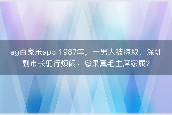 ag百家乐app 1987年，一男人被掠取，深圳副市长躬行烦闷：您果真毛主席家属？