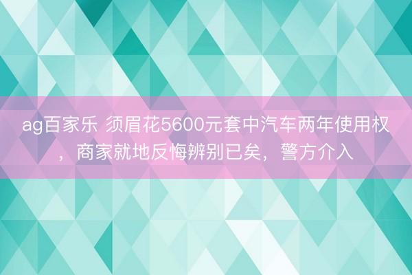 ag百家乐 须眉花5600元套中汽车两年使用权,商家就地反悔辨别已矣,警方介入