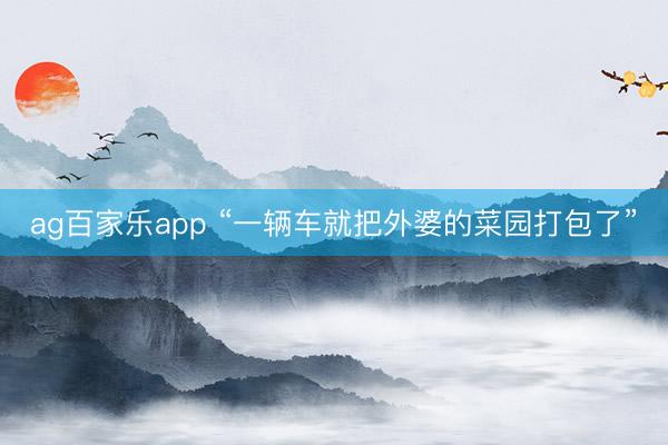 ag百家乐app “一辆车就把外婆的菜园打包了”