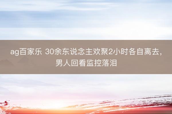ag百家乐 30余东说念主欢聚2小时各自离去，男人回看监控落泪