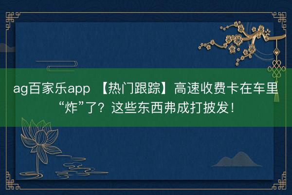 ag百家乐app 【热门跟踪】高速收费卡在车里“炸”了?这些东西弗成打披发!