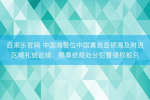 百家乐官网 中国海警位中国黄岩岛领海及附进区域礼貌巡缉,照章依规处分犯警侵权船只