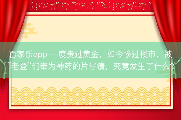 百家乐app 一度贵过黄金，如今惨过楼市，被“老登”们奉为神药的片仔癀，究竟发生了什么？