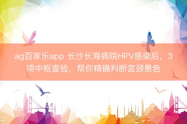 ag百家乐app 长沙长海病院HPV感染后，3项中枢查验，帮你精确判断宫颈景色