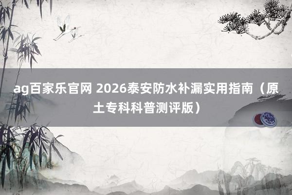 ag百家乐官网 2026泰安防水补漏实用指南（原土专科科普测评版）