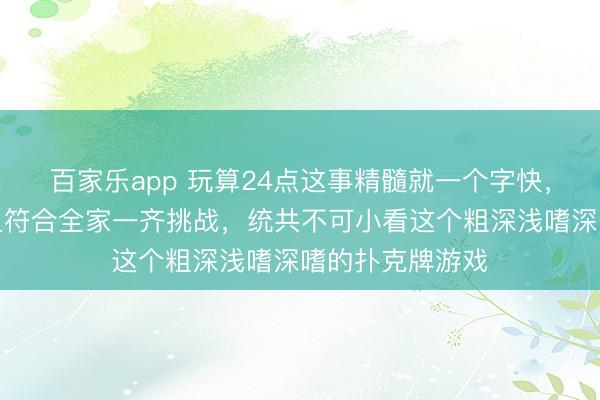 百家乐app 玩算24点这事精髓就一个字快,既能磨砺脑力又符合全家一齐挑战,统共不可小看这个粗深浅嗜深嗜的扑克牌游戏