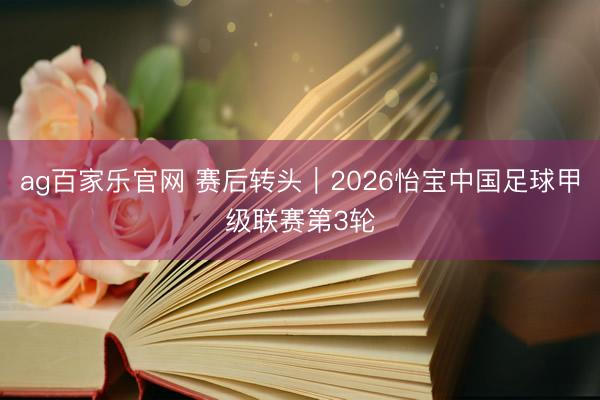 ag百家乐官网 赛后转头｜2026怡宝中国足球甲级联赛第3轮
