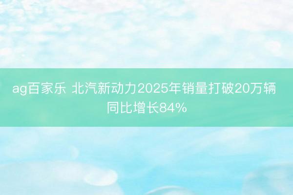 ag百家乐 北汽新动力2025年销量打破20万辆 同比增长84%