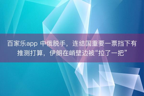 百家乐app 中俄脱手,连结国重要一票挡下有推测打算,伊朗在峭壁边被“拉了一把”