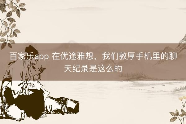 百家乐app 在优途雅想，我们敦厚手机里的聊天纪录是这么的