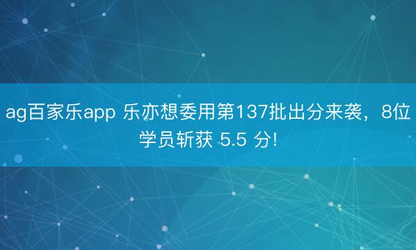 ag百家乐app 乐亦想委用第137批出分来袭，8位学员斩获 5.5 分!