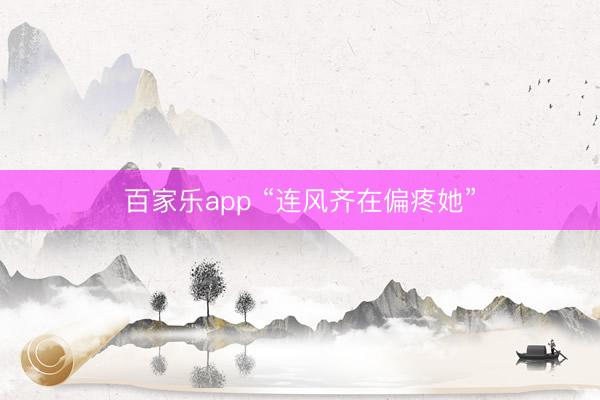 百家乐app “连风齐在偏疼她”