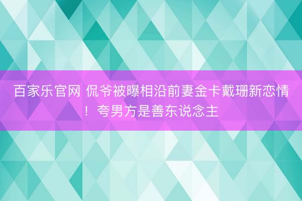 百家乐官网 侃爷被曝相沿前妻金卡戴珊新恋情！夸男方是善东说念主