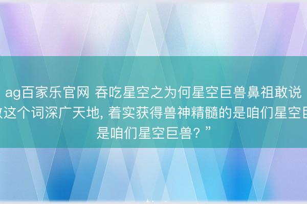 ag百家乐官网 吞吃星空之为何星空巨兽鼻祖敢说: “扫数这个词深广天地， 着实获得兽神精髓的是咱们星空巨兽? ”