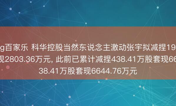 ag百家乐 科华控股当然东说念主激动张宇拟减捏194.41万股套现2803.36万元， 此前已累计减捏438.41万股套现6644.76万元