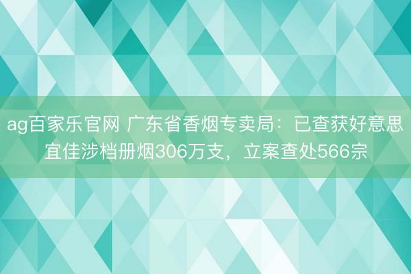 ag百家乐官网 广东省香烟专卖局：已查获好意思宜佳涉档册烟306万支，立案查处566宗