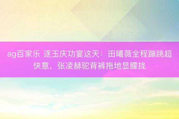 ag百家乐 逐玉庆功宴这天：田曦薇全程蹦跳超快意，张凌赫驼背裤拖地显朦拢