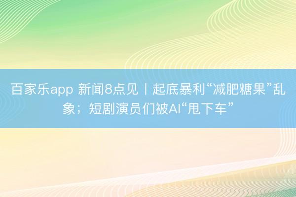 百家乐app 新闻8点见丨起底暴利“减肥糖果”乱象；短剧演员们被AI“甩下车”