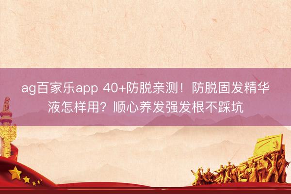 ag百家乐app 40+防脱亲测！防脱固发精华液怎样用？顺心养发强发根不踩坑