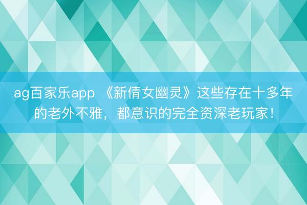 ag百家乐app 《新倩女幽灵》这些存在十多年的老外不雅，都意识的完全资深老玩家！