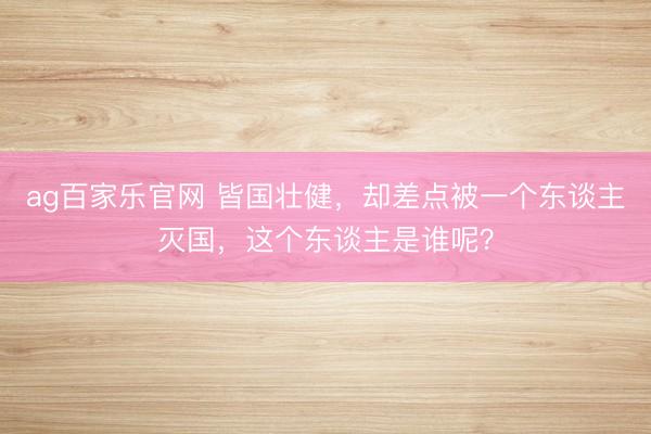 ag百家乐官网 皆国壮健,却差点被一个东谈主灭国,这个东谈主是谁呢?