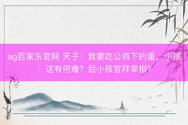 ag百家乐官网 天子：我要吃公鸡下的蛋，小孩：这有何难？后小孩官拜宰相？