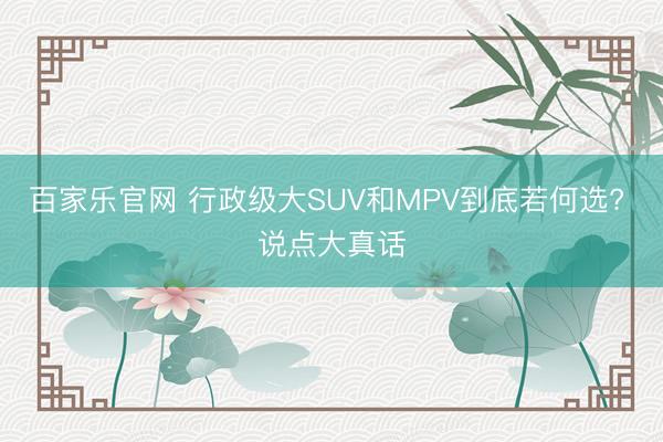 百家乐官网 行政级大SUV和MPV到底若何选? 说点大真话