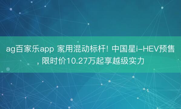 ag百家乐app 家用混动标杆! 中国星i-HEV预售， 限时价10.27万起享越级实力