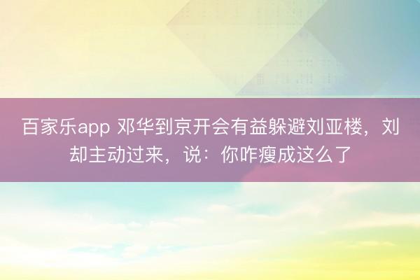 百家乐app 邓华到京开会有益躲避刘亚楼，刘却主动过来，说：你咋瘦成这么了