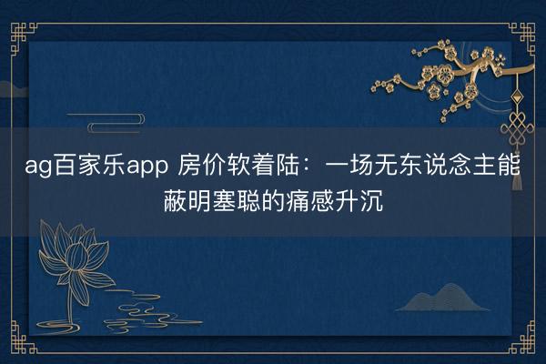 ag百家乐app 房价软着陆：一场无东说念主能蔽明塞聪的痛感升沉
