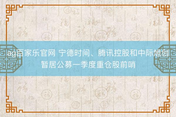 ag百家乐官网 宁德时间、腾讯控股和中际旭创暂居公募一季度重仓股前哨