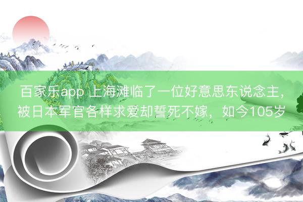 百家乐app 上海滩临了一位好意思东说念主，被日本军官各样求爱却誓死不嫁，如今105岁