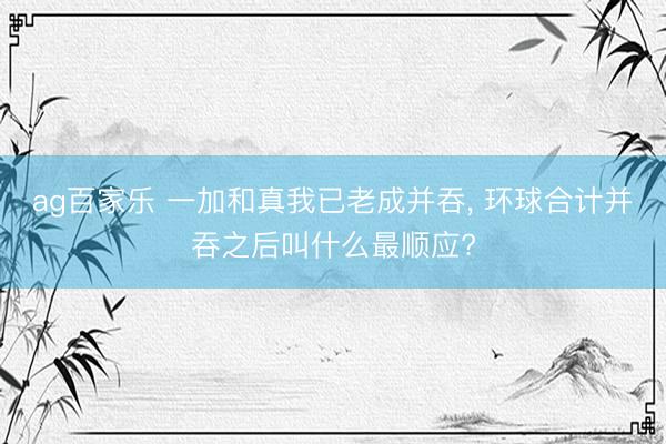 ag百家乐 一加和真我已老成并吞， 环球合计并吞之后叫什么最顺应?