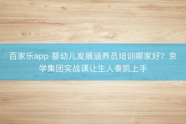 百家乐app 婴幼儿发展涵养员培训哪家好？京学集团实战课让生人奏凯上手