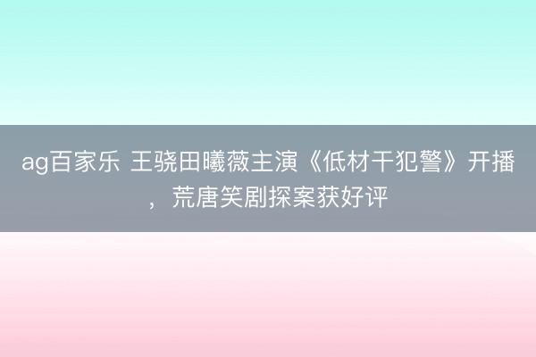 ag百家乐 王骁田曦薇主演《低材干犯警》开播，荒唐笑剧探案获好评
